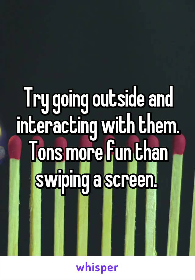 Try going outside and interacting with them. Tons more fun than swiping a screen. 