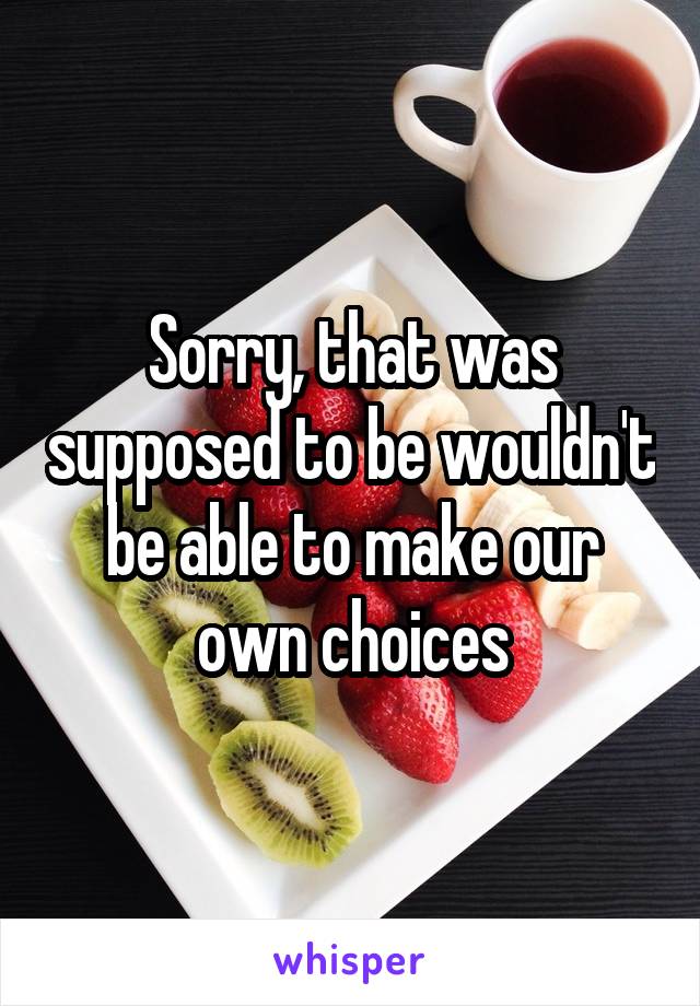 Sorry, that was supposed to be wouldn't be able to make our own choices