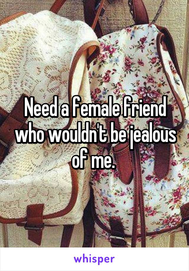 Need a female friend who wouldn't be jealous of me. 