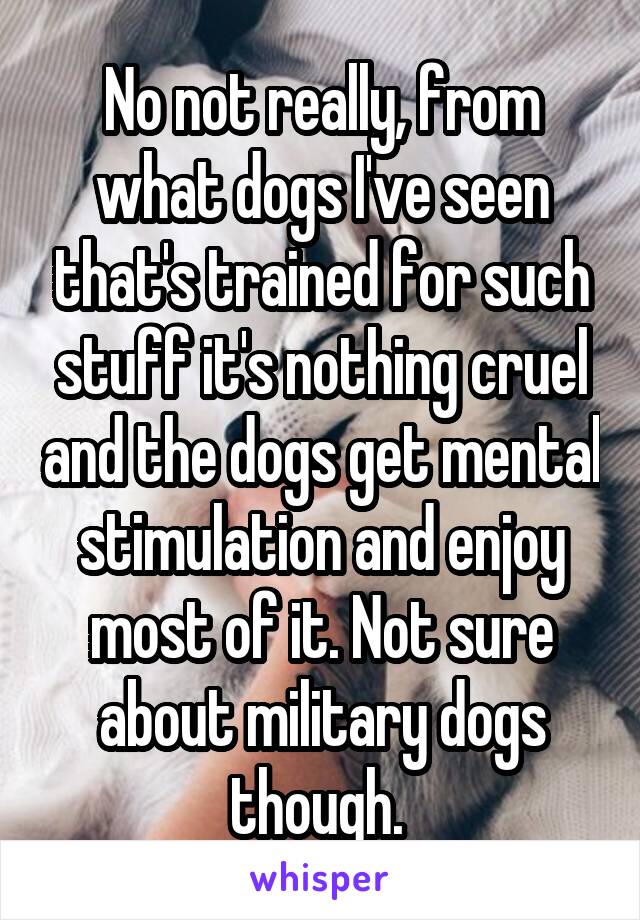 No not really, from what dogs I've seen that's trained for such stuff it's nothing cruel and the dogs get mental stimulation and enjoy most of it. Not sure about military dogs though. 