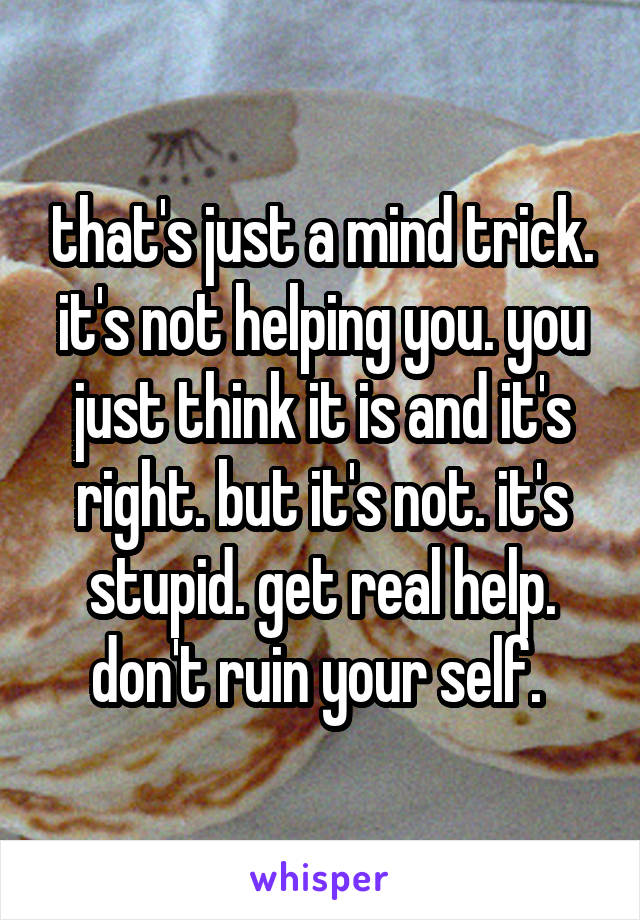 that's just a mind trick. it's not helping you. you just think it is and it's right. but it's not. it's stupid. get real help. don't ruin your self. 