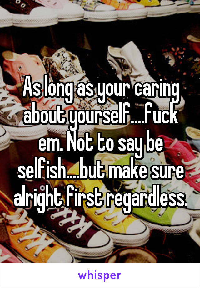 As long as your caring about yourself....fuck em. Not to say be selfish....but make sure alright first regardless.