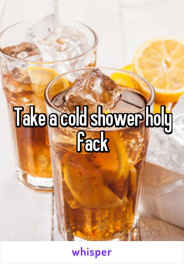 Take a cold shower holy fack