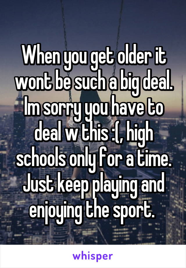 When you get older it wont be such a big deal. Im sorry you have to deal w this :(, high schools only for a time. Just keep playing and enjoying the sport. 