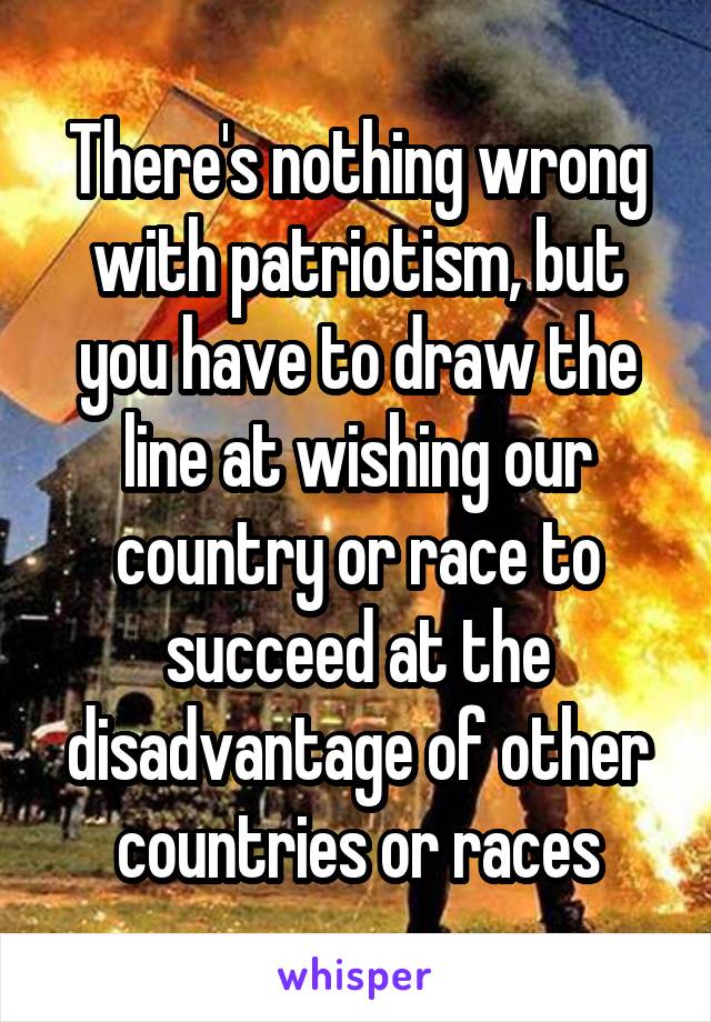 There's nothing wrong with patriotism, but you have to draw the line at wishing our country or race to succeed at the disadvantage of other countries or races