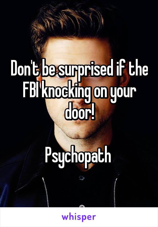 Don't be surprised if the FBI knocking on your door!

Psychopath 