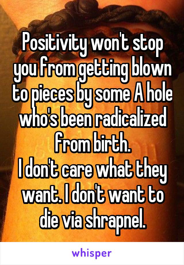 Positivity won't stop you from getting blown to pieces by some A hole who's been radicalized from birth.
I don't care what they want. I don't want to die via shrapnel.
