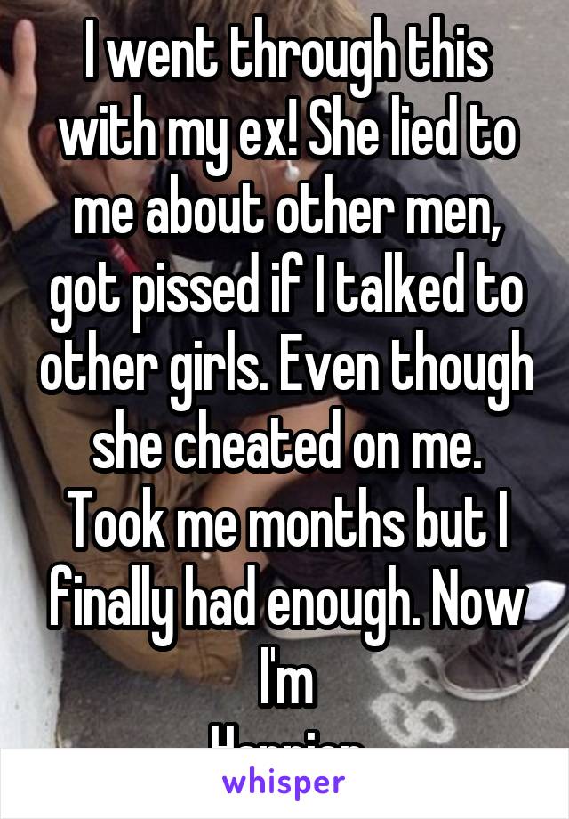 I went through this with my ex! She lied to me about other men, got pissed if I talked to other girls. Even though she cheated on me. Took me months but I finally had enough. Now I'm
Happier