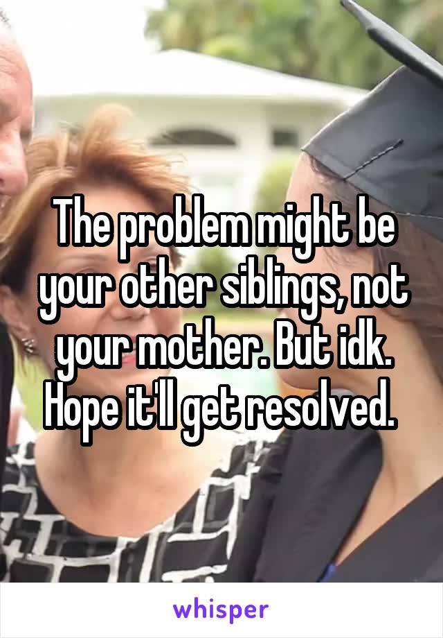 The problem might be your other siblings, not your mother. But idk. Hope it'll get resolved. 