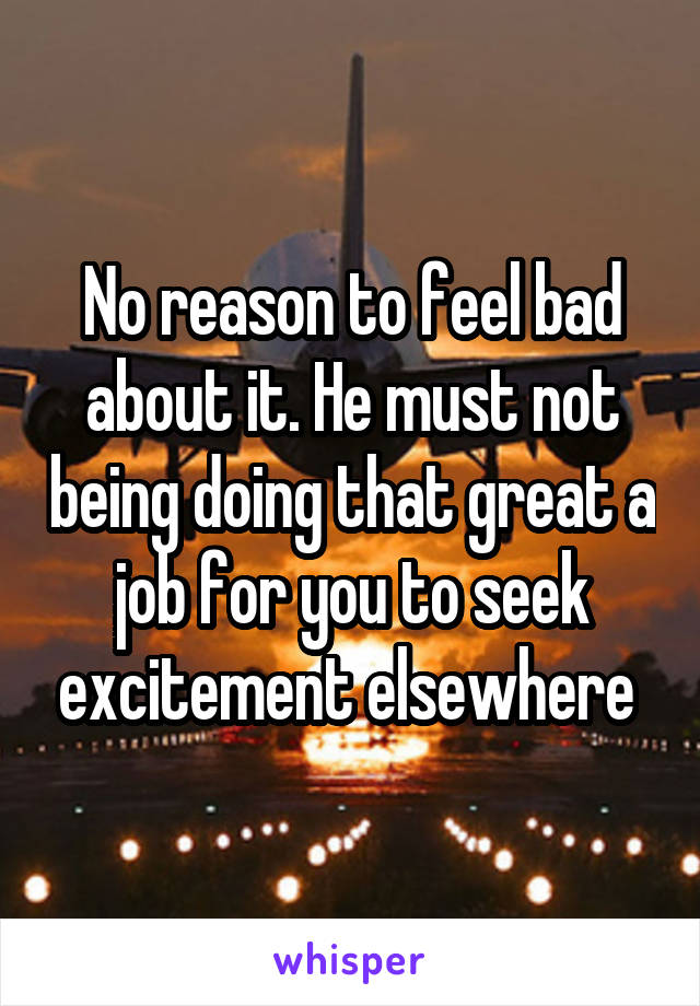 No reason to feel bad about it. He must not being doing that great a job for you to seek excitement elsewhere 