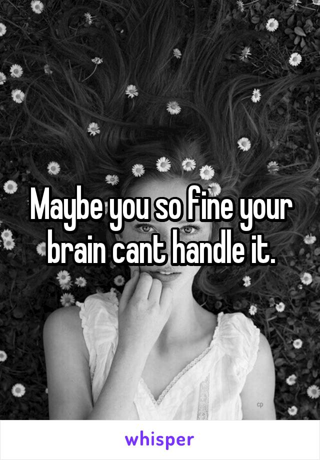 Maybe you so fine your brain cant handle it.