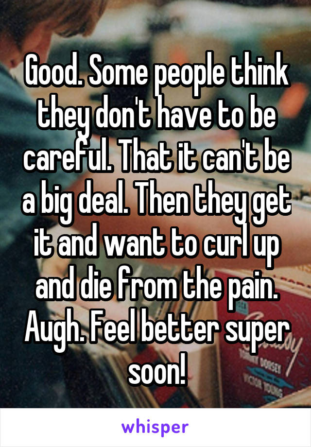 Good. Some people think they don't have to be careful. That it can't be a big deal. Then they get it and want to curl up and die from the pain. Augh. Feel better super soon!
