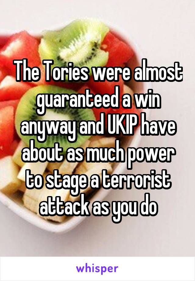 The Tories were almost guaranteed a win anyway and UKIP have about as much power to stage a terrorist attack as you do