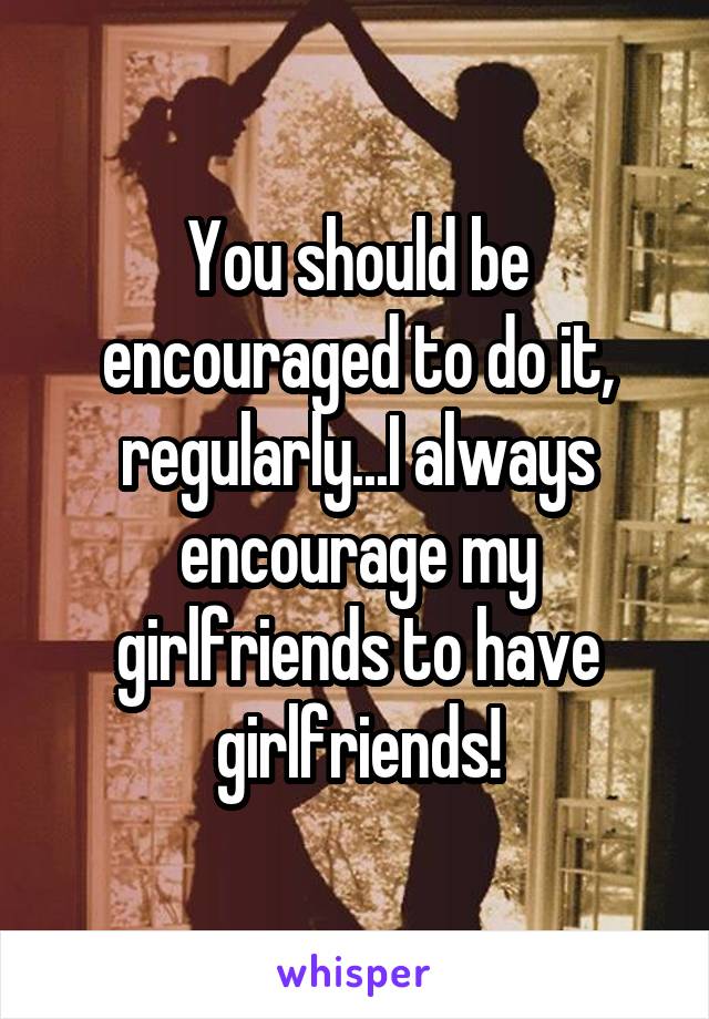 You should be encouraged to do it, regularly...I always encourage my girlfriends to have girlfriends!