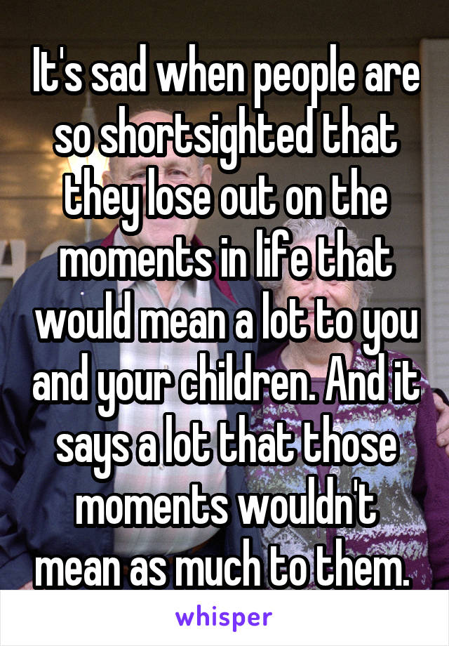 It's sad when people are so shortsighted that they lose out on the moments in life that would mean a lot to you and your children. And it says a lot that those moments wouldn't mean as much to them. 