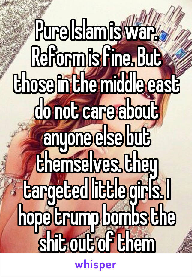Pure Islam is war. Reform is fine. But those in the middle east do not care about anyone else but themselves. they targeted little girls. I hope trump bombs the shit out of them