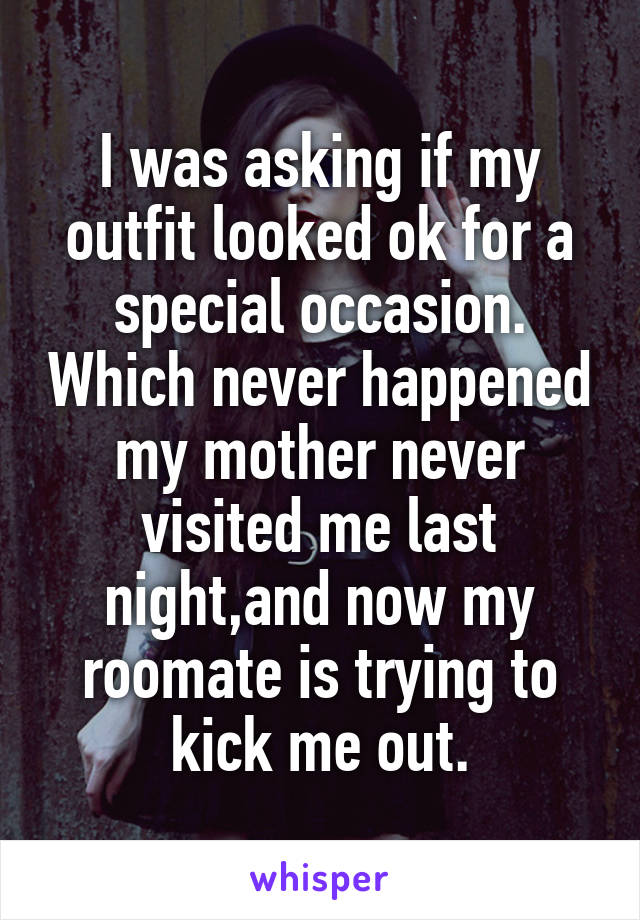 I was asking if my outfit looked ok for a special occasion. Which never happened my mother never visited me last night,and now my roomate is trying to kick me out.