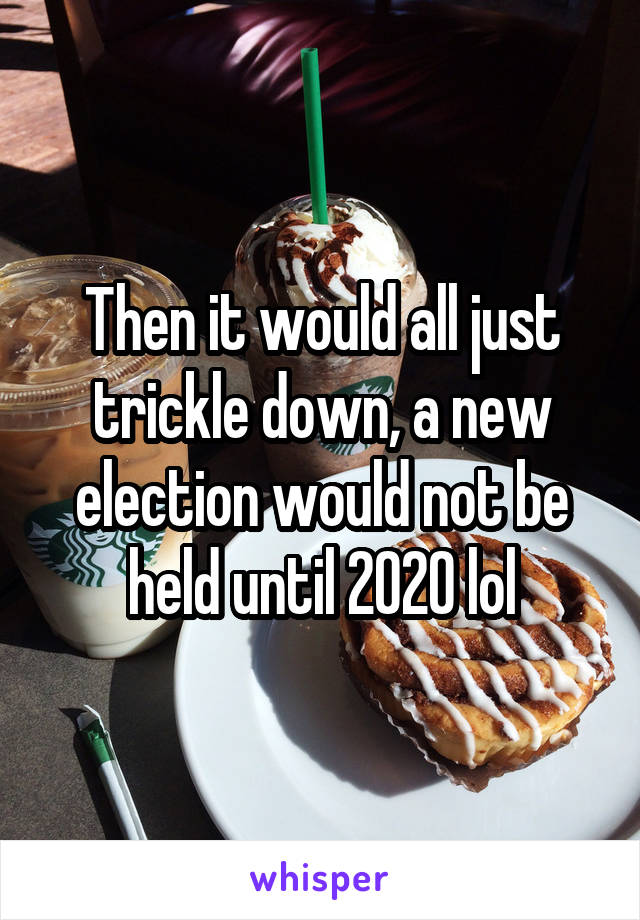 Then it would all just trickle down, a new election would not be held until 2020 lol