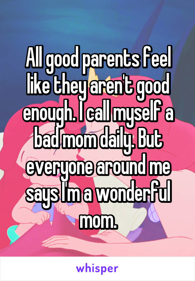 All good parents feel like they aren't good enough. I call myself a bad mom daily. But everyone around me says I'm a wonderful mom.