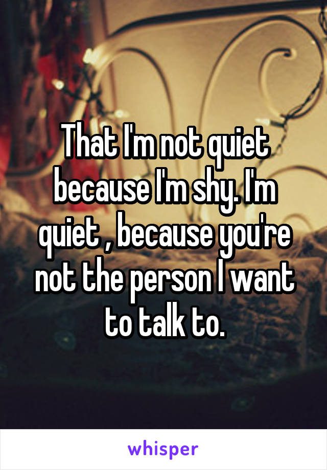 That I'm not quiet because I'm shy. I'm quiet , because you're not the person I want to talk to.