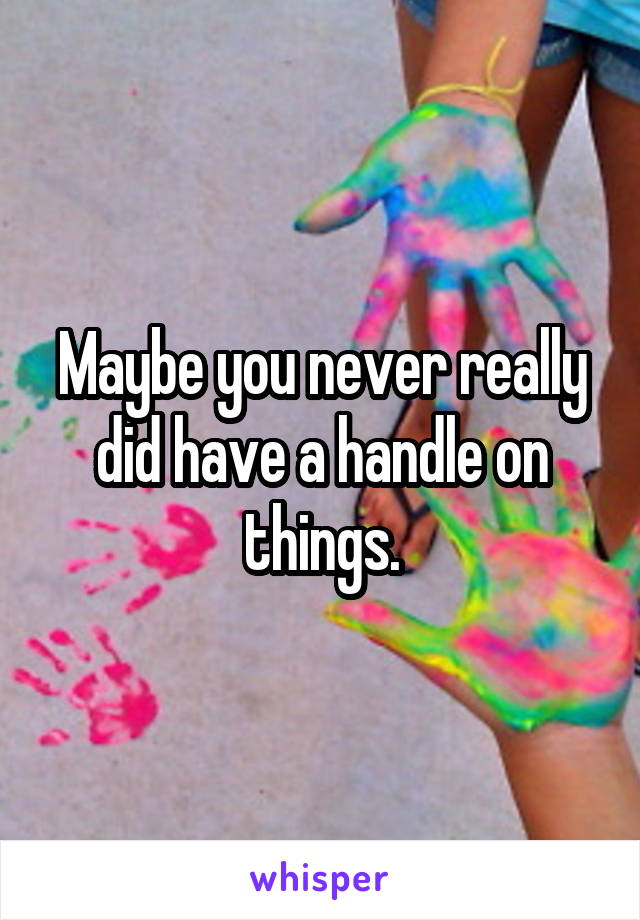 Maybe you never really did have a handle on things.