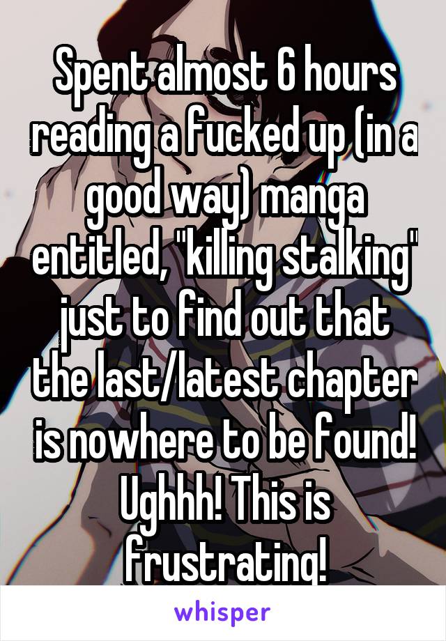 Spent almost 6 hours reading a fucked up (in a good way) manga entitled, "killing stalking" just to find out that the last/latest chapter is nowhere to be found! Ughhh! This is frustrating!