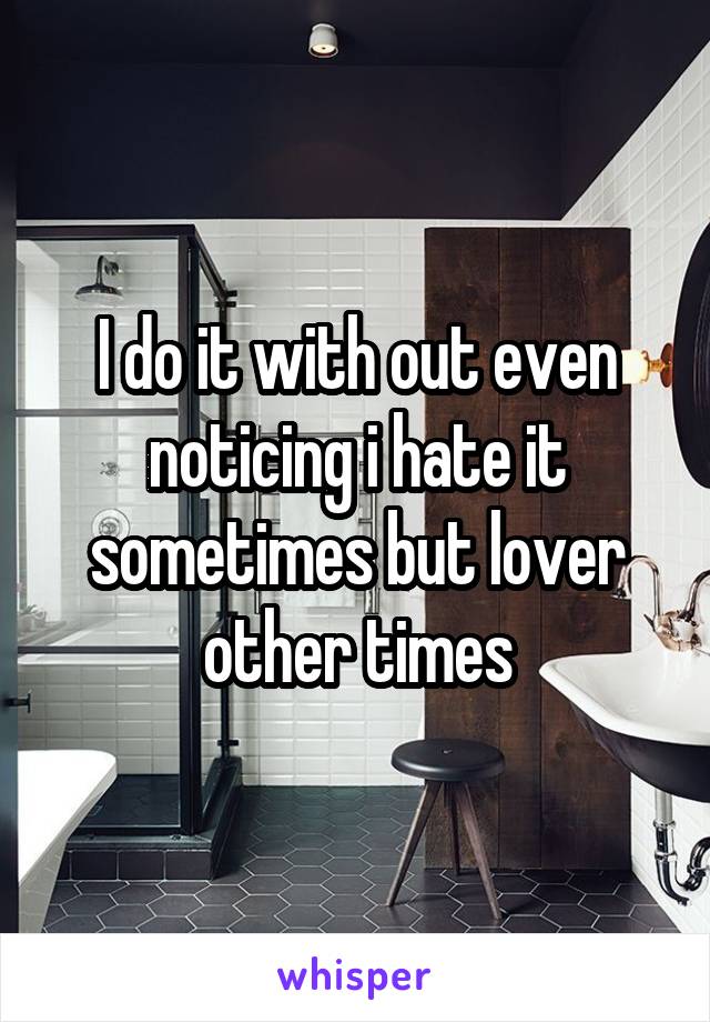 I do it with out even noticing i hate it sometimes but lover other times