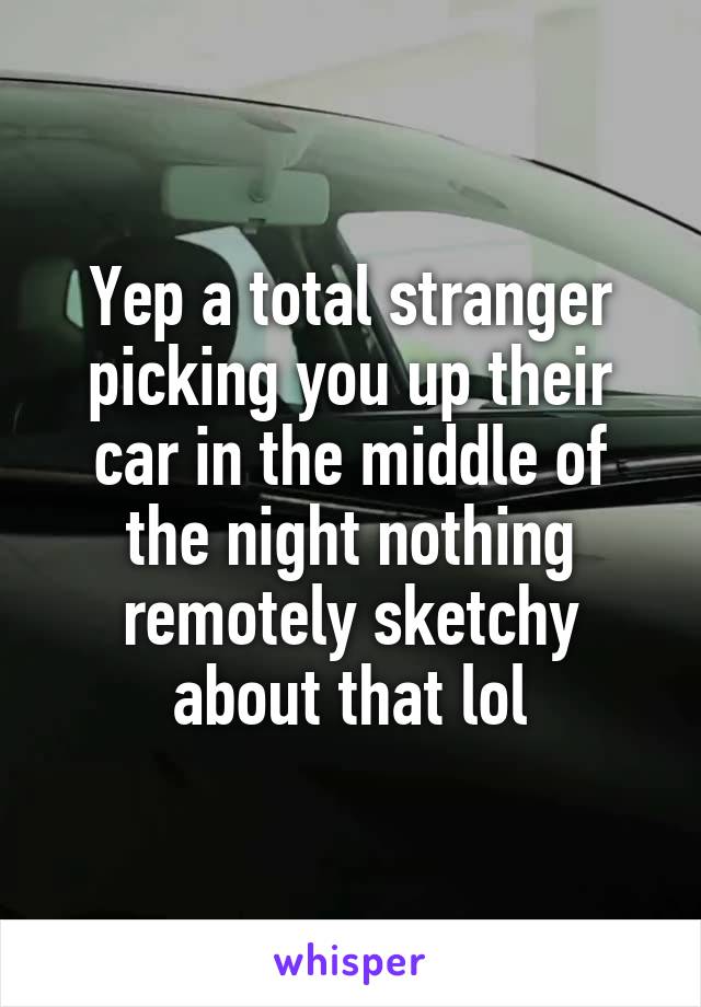 Yep a total stranger picking you up their car in the middle of the night nothing remotely sketchy about that lol
