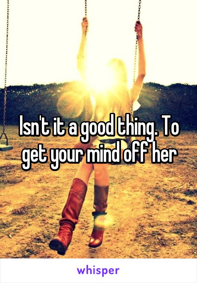 Isn't it a good thing. To get your mind off her