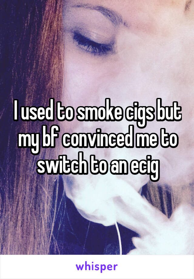 I used to smoke cigs but my bf convinced me to switch to an ecig