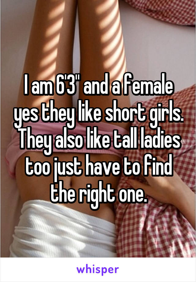I am 6'3" and a female yes they like short girls. They also like tall ladies too just have to find the right one.