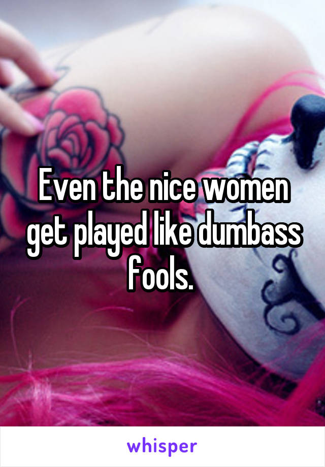 Even the nice women get played like dumbass fools. 