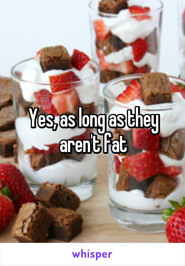 Yes, as long as they aren't fat