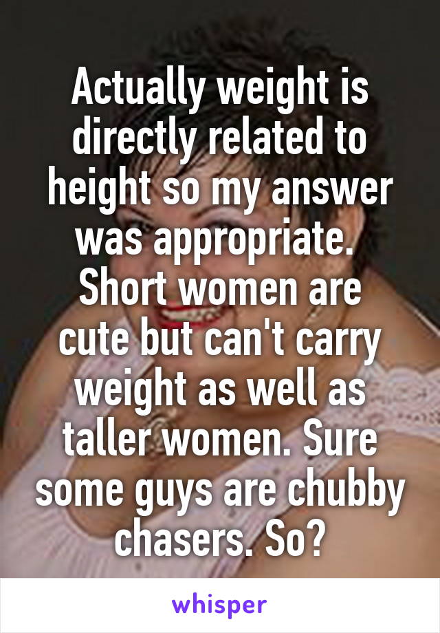 Actually weight is directly related to height so my answer was appropriate. 
Short women are cute but can't carry weight as well as taller women. Sure some guys are chubby chasers. So?