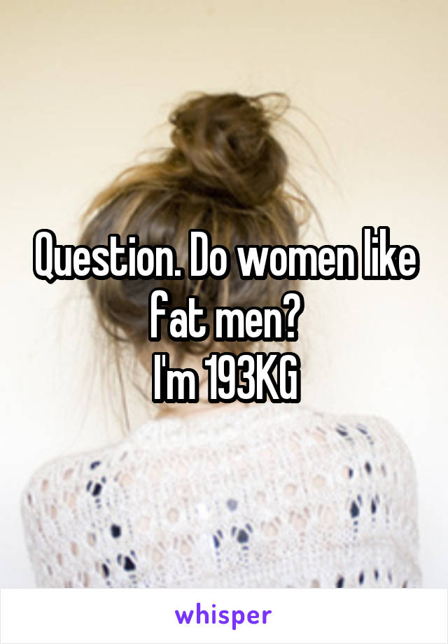 Question. Do women like fat men?
I'm 193KG