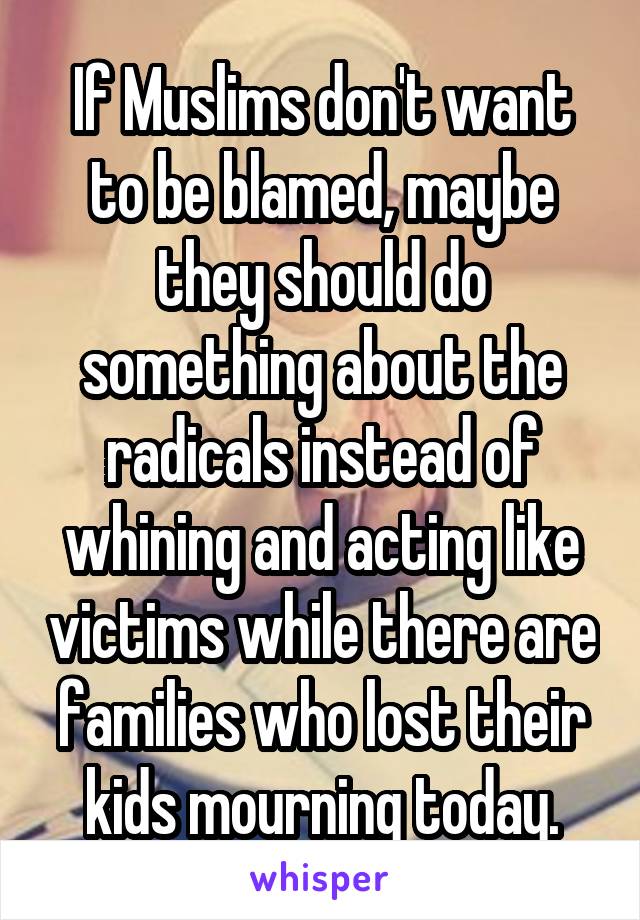 If Muslims don't want to be blamed, maybe they should do something about the radicals instead of whining and acting like victims while there are families who lost their kids mourning today.
