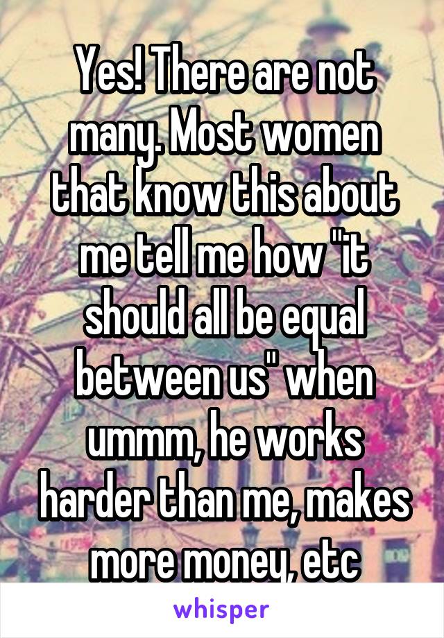 Yes! There are not many. Most women that know this about me tell me how "it should all be equal between us" when ummm, he works harder than me, makes more money, etc