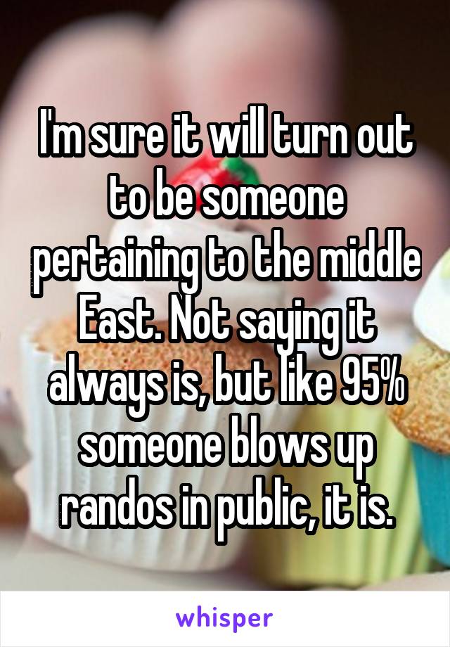 I'm sure it will turn out to be someone pertaining to the middle East. Not saying it always is, but like 95% someone blows up randos in public, it is.