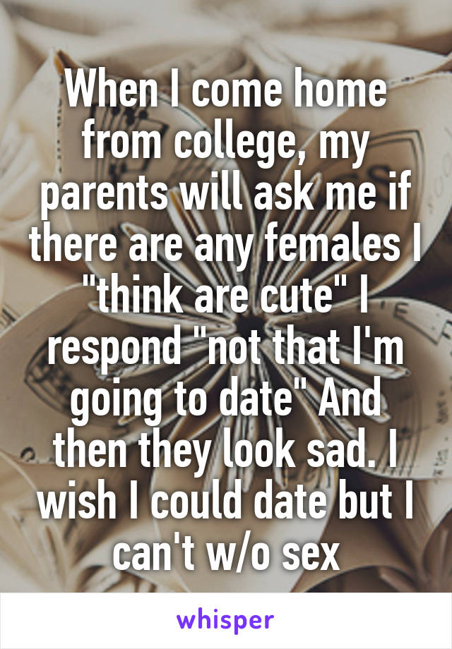 When I come home from college, my parents will ask me if there are any females I "think are cute" I respond "not that I'm going to date" And then they look sad. I wish I could date but I can't w/o sex