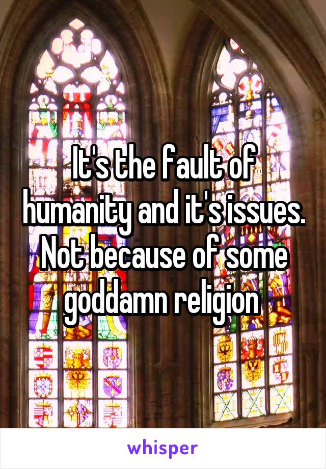 It's the fault of humanity and it's issues. Not because of some goddamn religion 