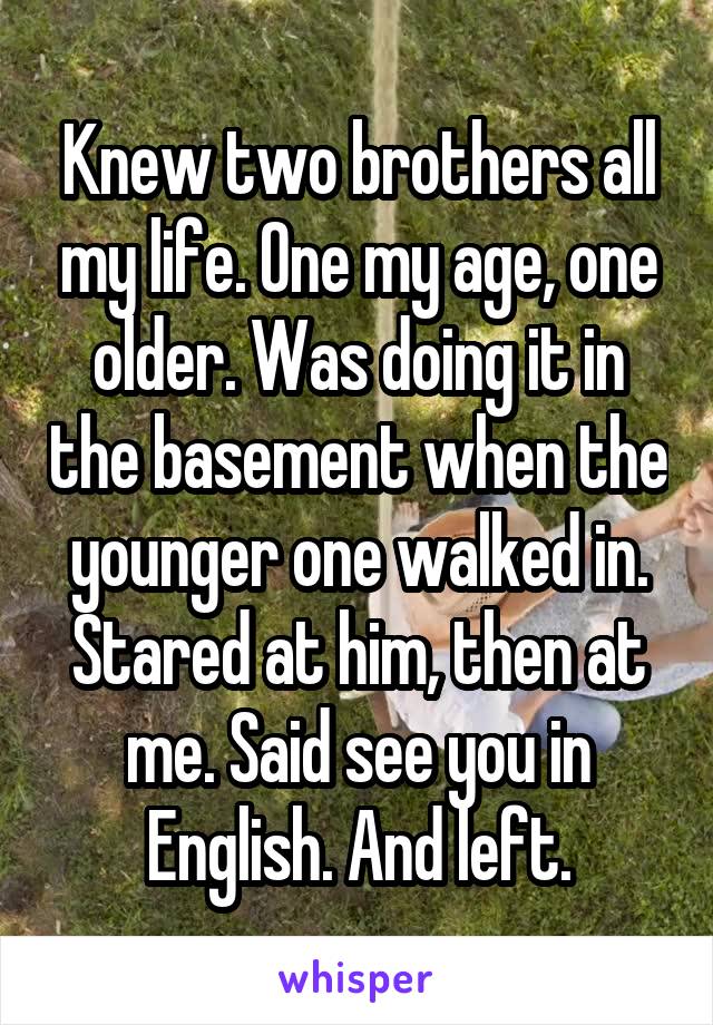 Knew two brothers all my life. One my age, one older. Was doing it in the basement when the younger one walked in. Stared at him, then at me. Said see you in English. And left.