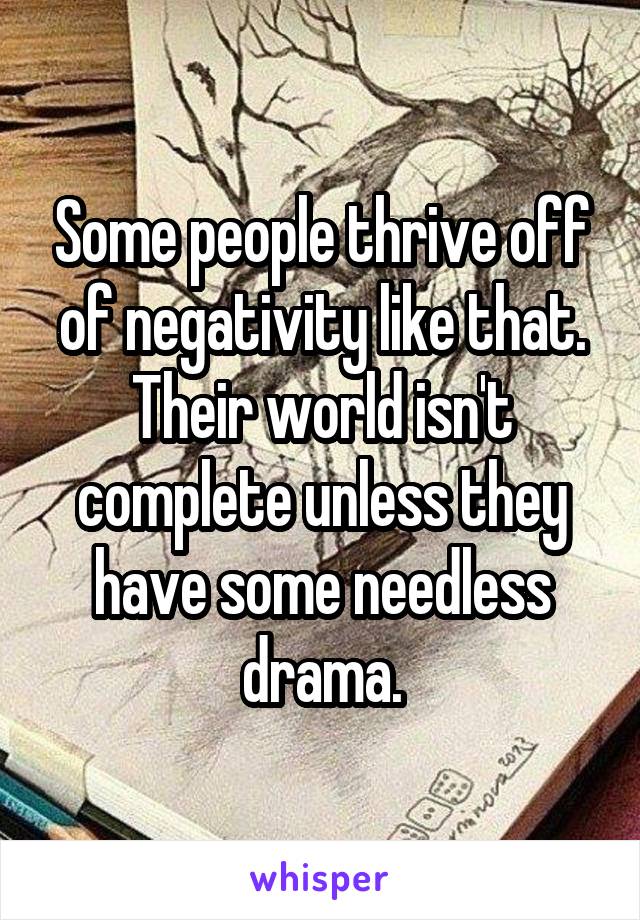Some people thrive off of negativity like that. Their world isn't complete unless they have some needless drama.