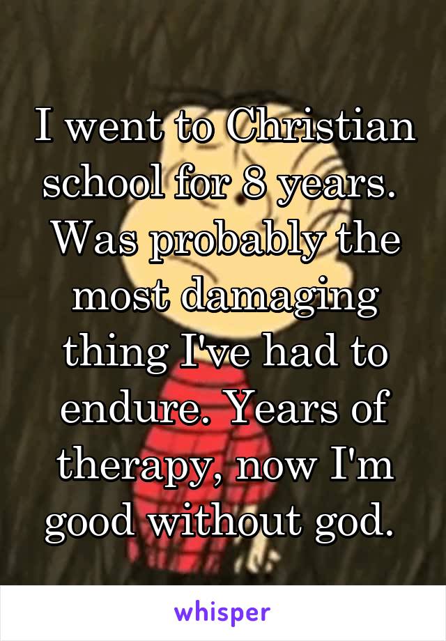 I went to Christian school for 8 years. 
Was probably the most damaging thing I've had to endure. Years of therapy, now I'm good without god. 