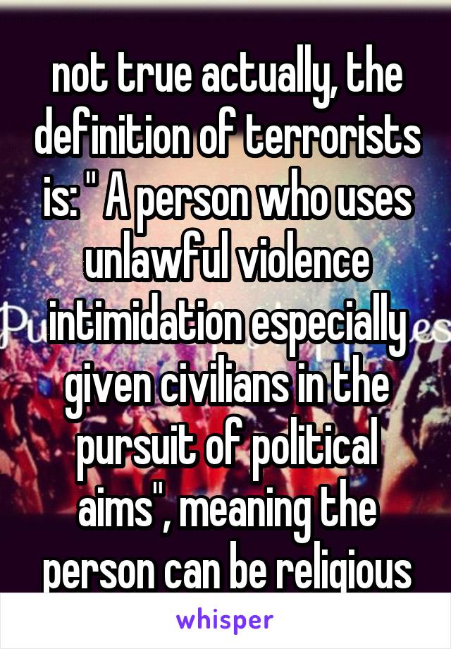 not true actually, the definition of terrorists is: " A person who uses unlawful violence intimidation especially given civilians in the pursuit of political aims", meaning the person can be religious