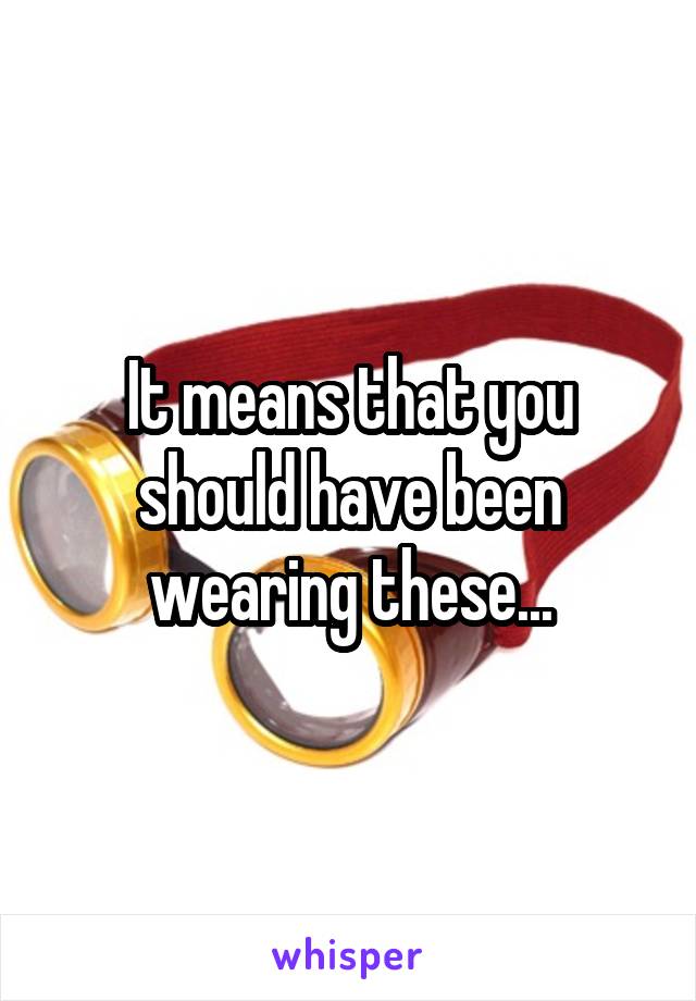 It means that you should have been wearing these...