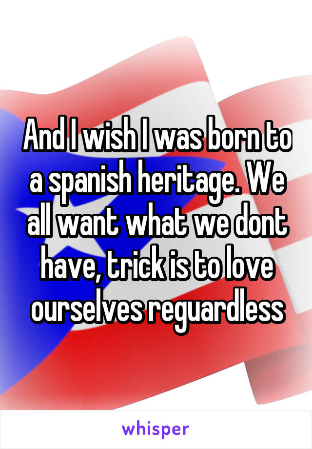 And I wish I was born to a spanish heritage. We all want what we dont have, trick is to love ourselves reguardless