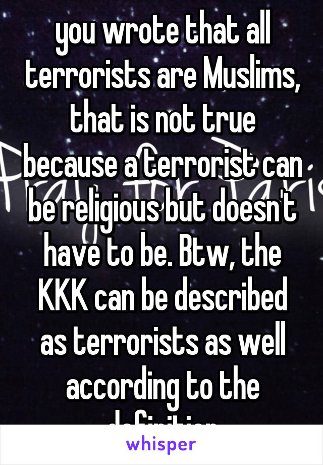 you wrote that all terrorists are Muslims, that is not true because a terrorist can be religious but doesn't have to be. Btw, the KKK can be described as terrorists as well according to the definition