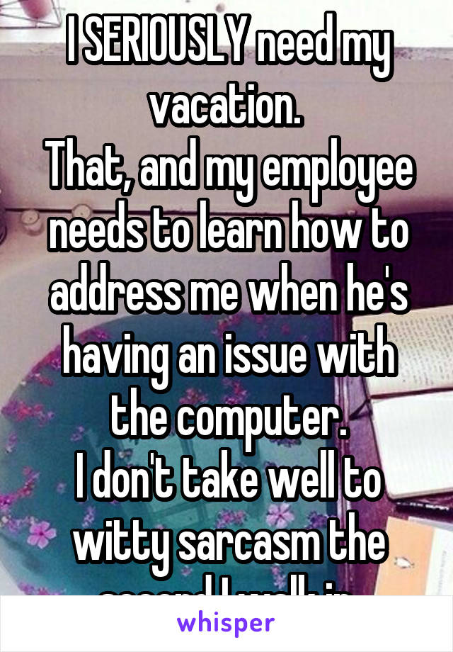 I SERIOUSLY need my vacation. 
That, and my employee needs to learn how to address me when he's having an issue with the computer.
I don't take well to witty sarcasm the second I walk in.
