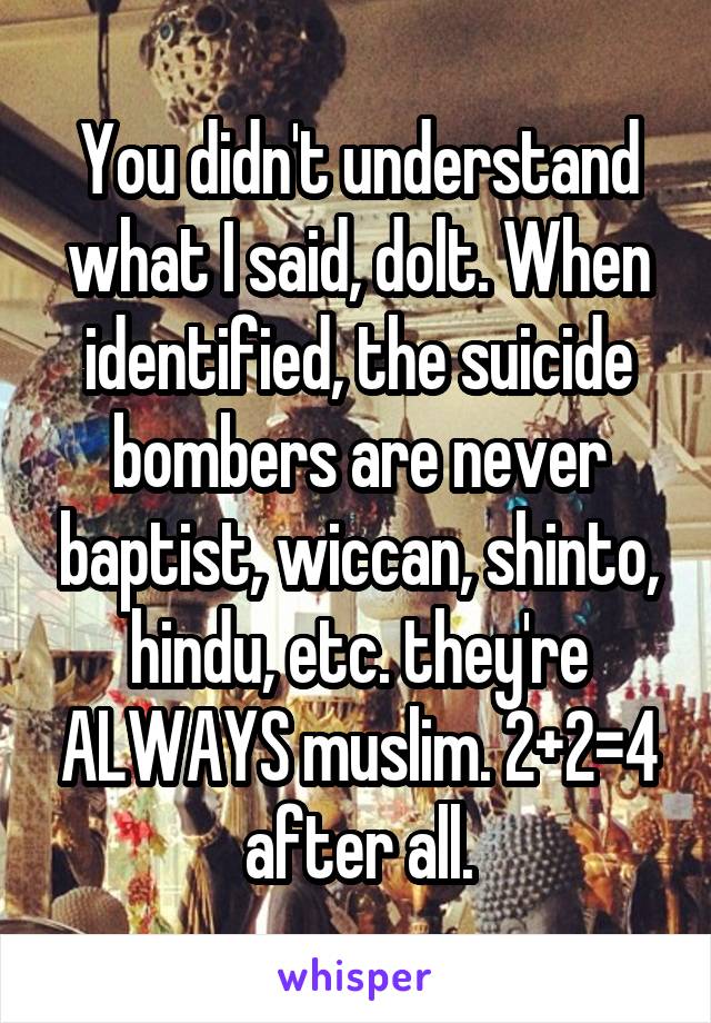 You didn't understand what I said, dolt. When identified, the suicide bombers are never baptist, wiccan, shinto, hindu, etc. they're ALWAYS muslim. 2+2=4 after all.