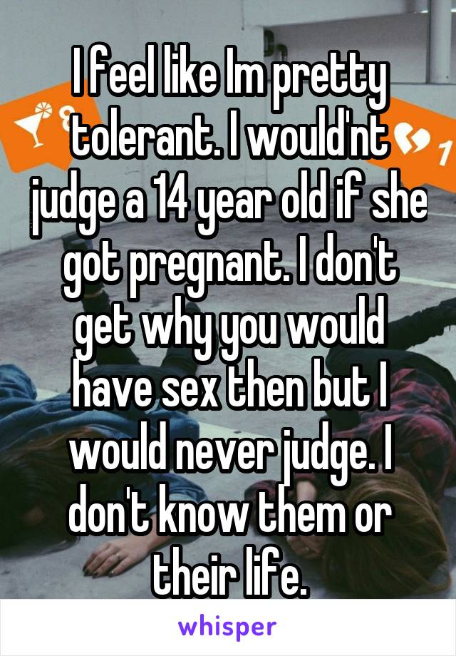 I feel like Im pretty tolerant. I would'nt judge a 14 year old if she got pregnant. I don't get why you would have sex then but I would never judge. I don't know them or their life.